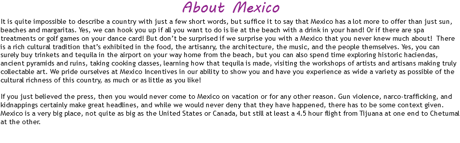 About Mexico
It is quite impossible to describe a country with just a few short words, but suffice it to say that Mexico has a lot more to offer than just sun, beaches and margaritas. Yes, we can hook you up if all you want to do is lie at the beach with a drink in your hand! Or if there are spa treatments or golf games on your dance card! But don’t be surprised if we surprise you with a Mexico that you never knew much about! There is a rich cultural tradition that’s exhibited in the food, the artisanry, the architecture, the music, and the people themselves. Yes, you can surely buy trinkets and tequila in the airport on your way home from the beach, but you can also spend time exploring historic haciendas, ancient pyramids and ruins, taking cooking classes, learning how that tequila is made, visiting the workshops of artists and artisans making truly collectable art. We pride ourselves at Mexico Incentives in our ability to show you and have you experience as wide a variety as possible of the cultural richness of this country, as much or as little as you like! If you just believed the press, then you would never come to Mexico on vacation or for any other reason. Gun violence, narco-trafficking, and kidnappings certainly make great headlines, and while we would never deny that they have happened, there has to be some context given. Mexico is a very big place, not quite as big as the United States or Canada, but still at least a 4.5 hour flight from Tijuana at one end to Chetumal at the other. 